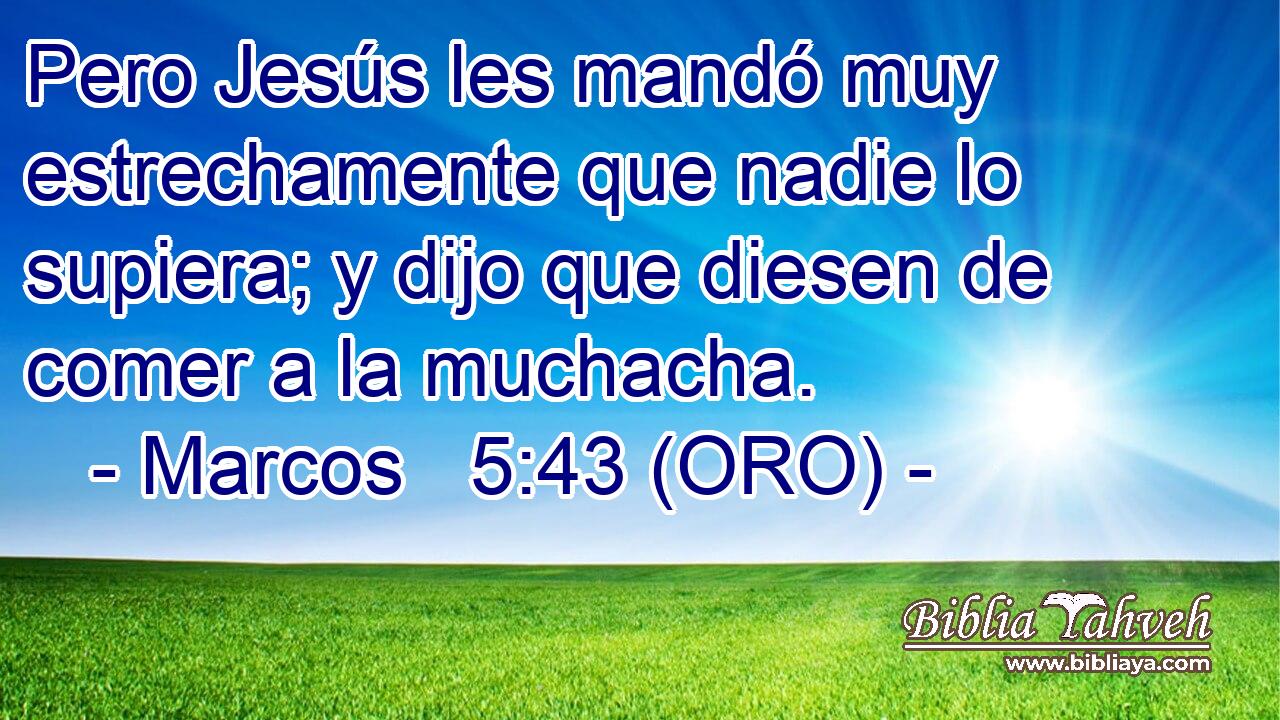  Pero Jesús les mandó muy estrechamente que nadie lo supiera; y dijo que diesen de comer a la muchacha. 