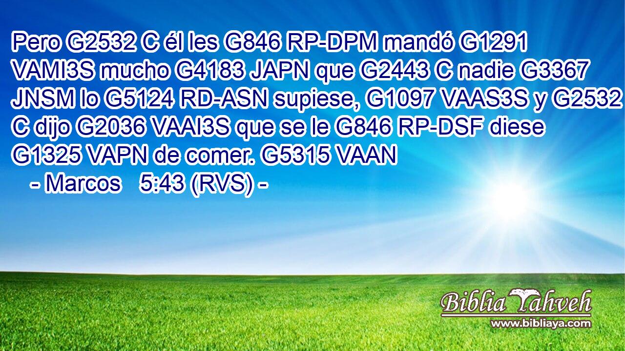 Pero G2532 C él les G846 RP-DPM mandó G1291 VAMI3S mucho G4183 JAPN que G2443 C nadie G3367 JNSM lo G5124 RD-ASN supiese, G1097 VAAS3S y G2532 C dijo G2036 VAAI3S que se le G846 RP-DSF diese G1325 VAPN de comer. G5315 VAAN 