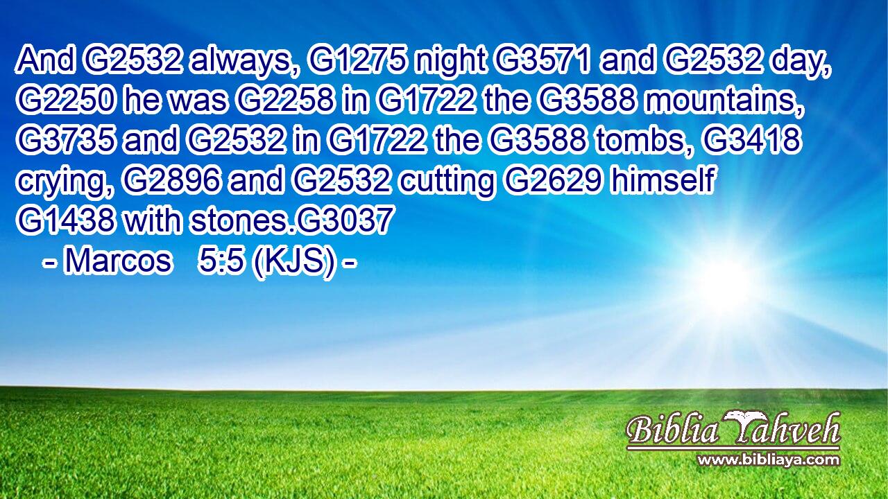 And G2532 always, G1275 night G3571 and G2532 day, G2250 he was G2258 in G1722 the G3588 mountains, G3735 and G2532 in G1722 the G3588 tombs, G3418 crying, G2896 and G2532 cutting G2629 himself G1438 with stones.G3037