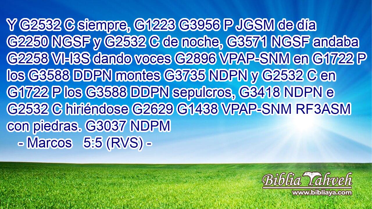 Y G2532 C siempre, G1223 G3956 P JGSM de día G2250 NGSF y G2532 C de noche, G3571 NGSF andaba G2258 VI-I3S dando voces G2896 VPAP-SNM en G1722 P los G3588 DDPN montes G3735 NDPN y G2532 C en G1722 P los G3588 DDPN sepulcros, G3418 NDPN e G2532 C hiriéndose G2629 G1438 VPAP-SNM RF3ASM con piedras. G3037 NDPM 