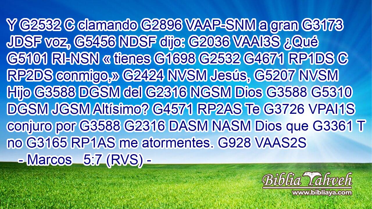 Y G2532 C clamando G2896 VAAP-SNM a gran G3173 JDSF voz, G5456 NDSF dijo: G2036 VAAI3S ¿Qué G5101 RI-NSN « tienes G1698 G2532 G4671 RP1DS C RP2DS conmigo,» G2424 NVSM Jesús, G5207 NVSM Hijo G3588 DGSM del G2316 NGSM Dios G3588 G5310 DGSM JGSM Altísimo? G4571 RP2AS Te G3726 VPAI1S conjuro por G3588 G2316 DASM NASM Dios que G3361 T no G3165 RP1AS me atormentes. G928 VAAS2S 
