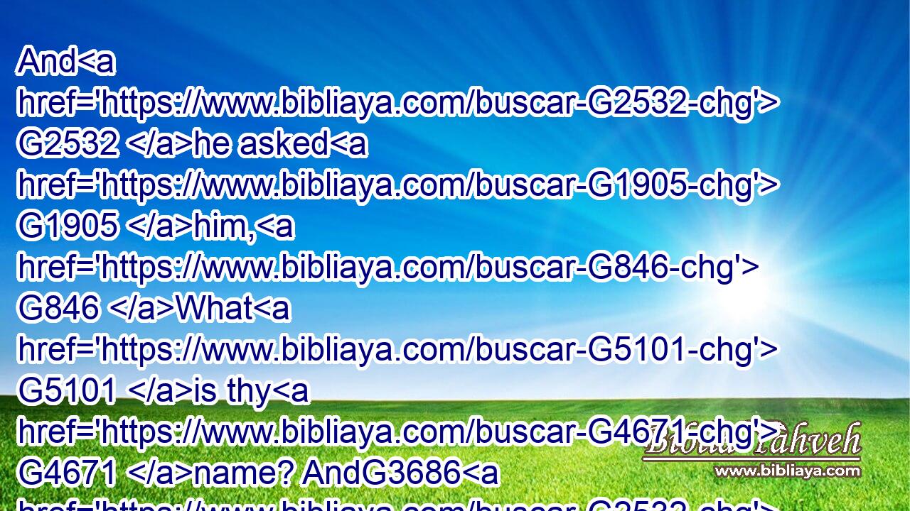 And G2532 he asked G1905 him, G846 What G5101 is thy G4671 name? AndG3686 G2532 he answered, G611 saying, G3004 My G3427 name G3686 is Legion: G3003 for G3754 we are G2070 many.G4183