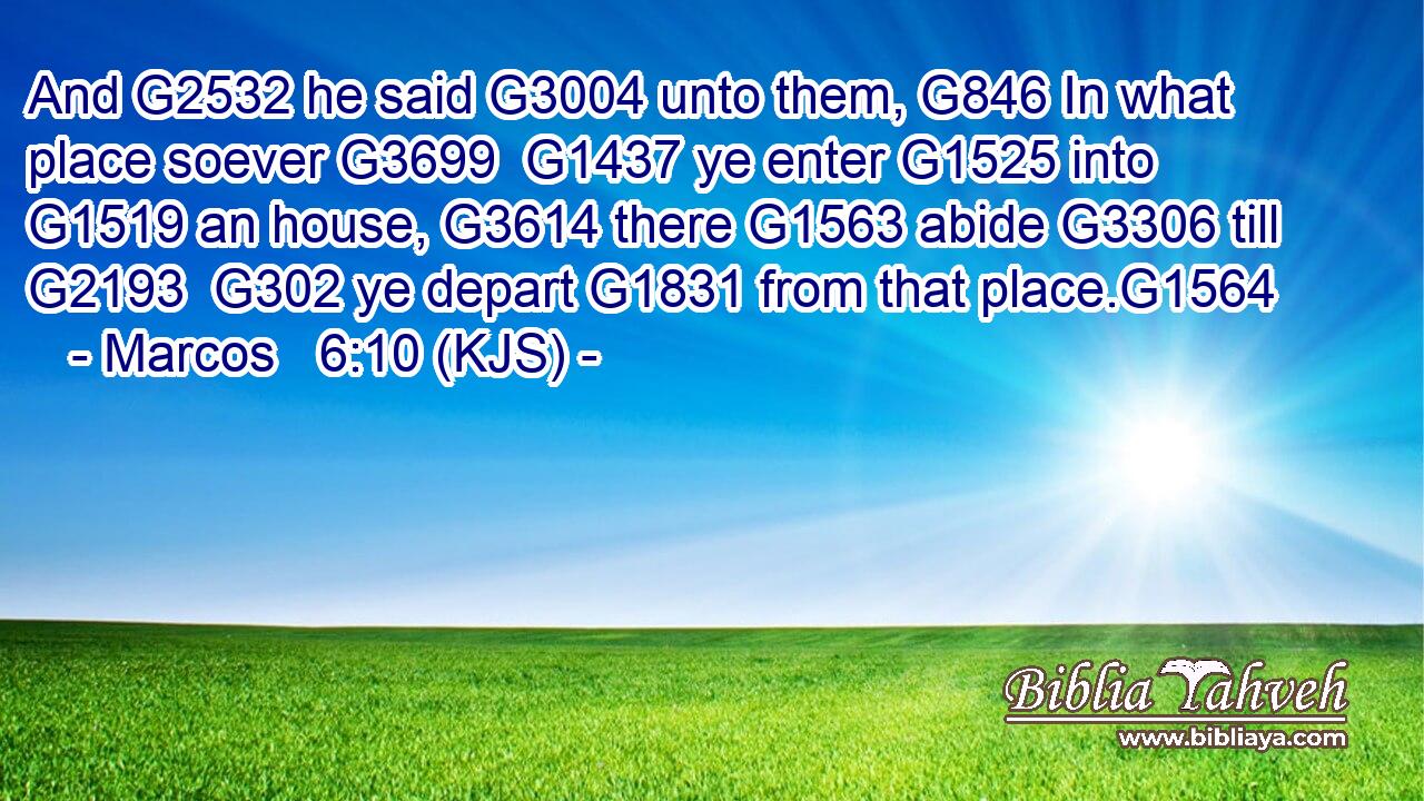 And G2532 he said G3004 unto them, G846 In what place soever G3699  G1437 ye enter G1525 into G1519 an house, G3614 there G1563 abide G3306 till G2193  G302 ye depart G1831 from that place.G1564