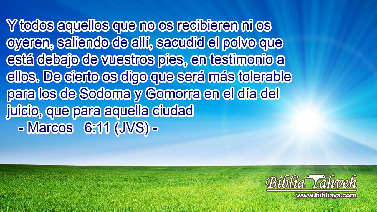 Y todos aquellos que no os recibieren ni os oyeren, saliendo de allí, sacudid el polvo que está debajo de vuestros pies, en testimonio a ellos. De cierto os digo que será más tolerable para los de Sodoma y Gomorra en el día del juicio, que para aquella ciudad