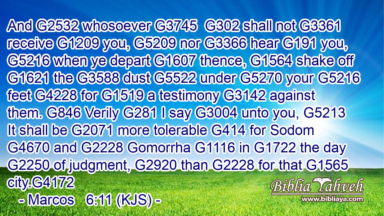 And G2532 whosoever G3745  G302 shall not G3361 receive G1209 you, G5209 nor G3366 hear G191 you, G5216 when ye depart G1607 thence, G1564 shake off G1621 the G3588 dust G5522 under G5270 your G5216 feet G4228 for G1519 a testimony G3142 against them. G846 Verily G281 I say G3004 unto you, G5213 It shall be G2071 more tolerable G414 for Sodom G4670 and G2228 Gomorrha G1116 in G1722 the day G2250 of judgment, G2920 than G2228 for that G1565 city.G4172