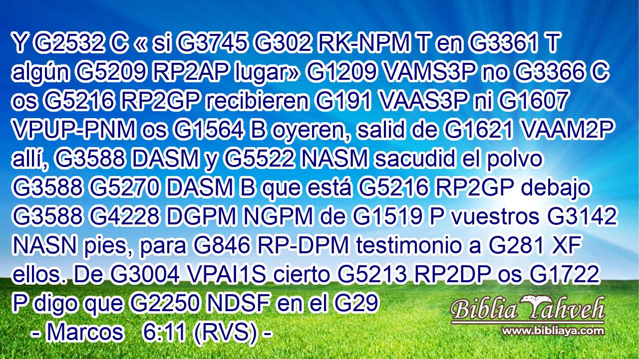 Y G2532 C « si G3745 G302 RK-NPM T en G3361 T algún G5209 RP2AP lugar» G1209 VAMS3P no G3366 C os G5216 RP2GP recibieren G191 VAAS3P ni G1607 VPUP-PNM os G1564 B oyeren, salid de G1621 VAAM2P allí, G3588 DASM y G5522 NASM sacudid el polvo G3588 G5270 DASM B que está G5216 RP2GP debajo G3588 G4228 DGPM NGPM de G1519 P vuestros G3142 NASN pies, para G846 RP-DPM testimonio a G281 XF ellos. De G3004 VPAI1S cierto G5213 RP2DP os G1722 P digo que G2250 NDSF en el G29