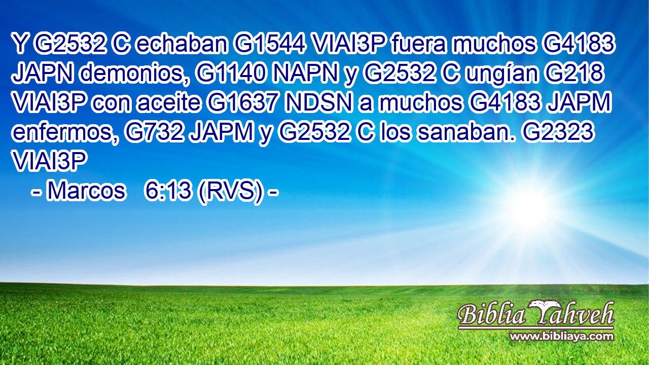 Y G2532 C echaban G1544 VIAI3P fuera muchos G4183 JAPN demonios, G1140 NAPN y G2532 C ungían G218 VIAI3P con aceite G1637 NDSN a muchos G4183 JAPM enfermos, G732 JAPM y G2532 C los sanaban. G2323 VIAI3P 