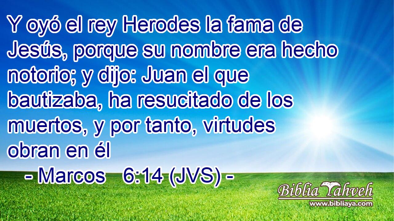 Y oyó el rey Herodes la fama de Jesús, porque su nombre era hecho notorio; y dijo: Juan el que bautizaba, ha resucitado de los muertos, y por tanto, virtudes obran en él