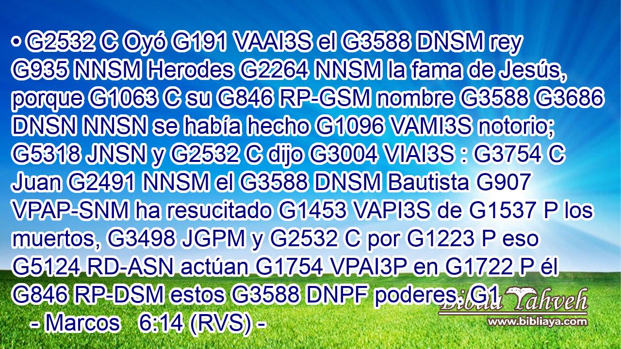 • G2532 C Oyó G191 VAAI3S el G3588 DNSM rey G935 NNSM Herodes G2264 NNSM la fama de Jesús, porque G1063 C su G846 RP-GSM nombre G3588 G3686 DNSN NNSN se había hecho G1096 VAMI3S notorio; G5318 JNSN y G2532 C dijo G3004 VIAI3S : G3754 C Juan G2491 NNSM el G3588 DNSM Bautista G907 VPAP-SNM ha resucitado G1453 VAPI3S de G1537 P los muertos, G3498 JGPM y G2532 C por G1223 P eso G5124 RD-ASN actúan G1754 VPAI3P en G1722 P él G846 RP-DSM estos G3588 DNPF poderes. G1