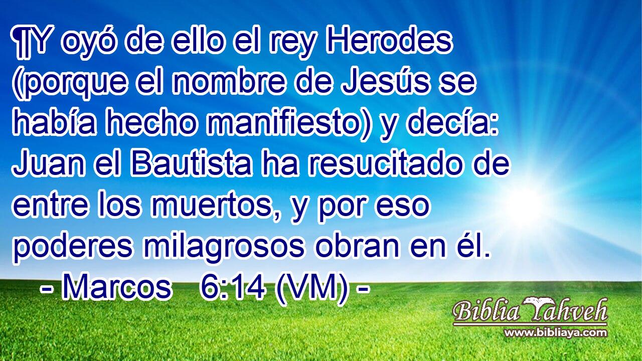  ¶Y oyó de ello el rey Herodes (porque el nombre de Jesús se había hecho manifiesto) y decía: Juan el Bautista ha resucitado de entre los muertos, y por eso poderes milagrosos obran en él. 