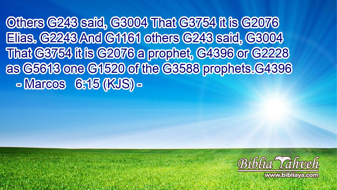 Others G243 said, G3004 That G3754 it is G2076 Elias. G2243 And G1161 others G243 said, G3004 That G3754 it is G2076 a prophet, G4396 or G2228 as G5613 one G1520 of the G3588 prophets.G4396