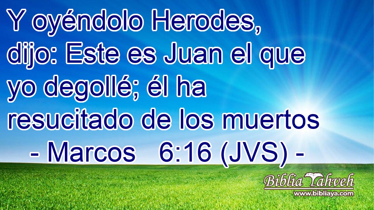 Y oyéndolo Herodes, dijo: Este es Juan el que yo degollé; él ha resucitado de los muertos