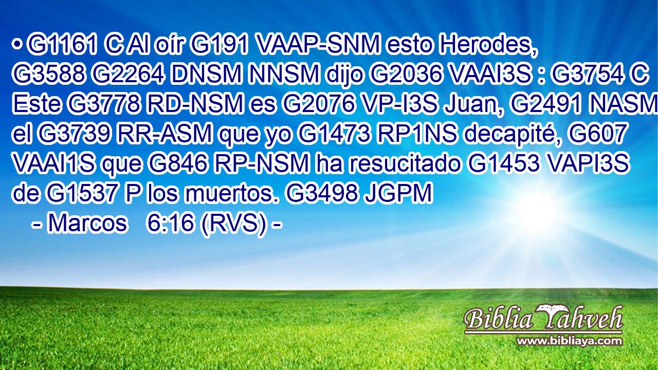 • G1161 C Al oír G191 VAAP-SNM esto Herodes, G3588 G2264 DNSM NNSM dijo G2036 VAAI3S : G3754 C Este G3778 RD-NSM es G2076 VP-I3S Juan, G2491 NASM el G3739 RR-ASM que yo G1473 RP1NS decapité, G607 VAAI1S que G846 RP-NSM ha resucitado G1453 VAPI3S de G1537 P los muertos. G3498 JGPM 