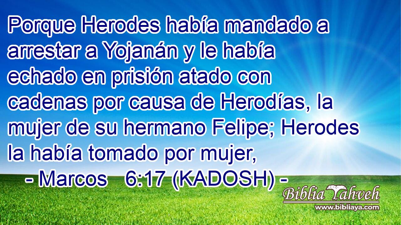  Porque Herodes había mandado a arrestar a Yojanán y le había echado en prisión atado con cadenas por causa de Herodías, la mujer de su hermano Felipe; Herodes la había tomado por mujer, 