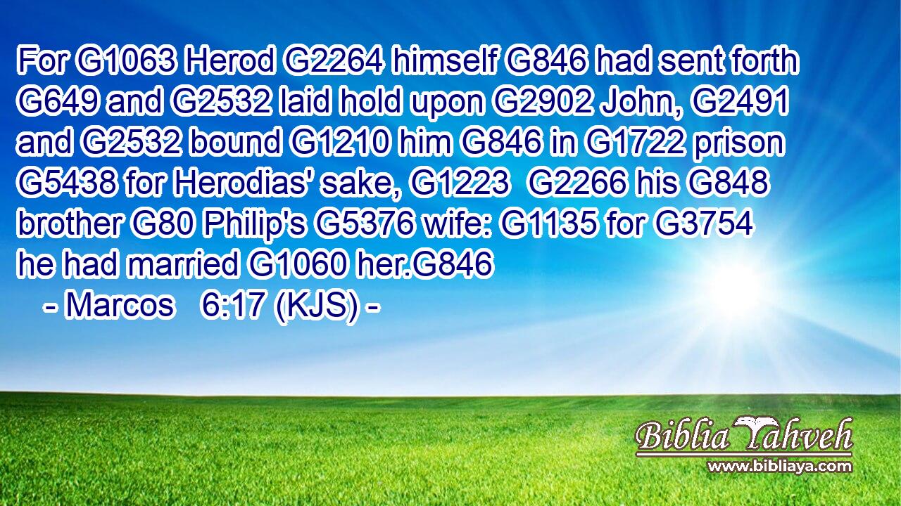 For G1063 Herod G2264 himself G846 had sent forth G649 and G2532 laid hold upon G2902 John, G2491 and G2532 bound G1210 him G846 in G1722 prison G5438 for Herodias' sake, G1223  G2266 his G848 brother G80 Philip's G5376 wife: G1135 for G3754 he had married G1060 her.G846