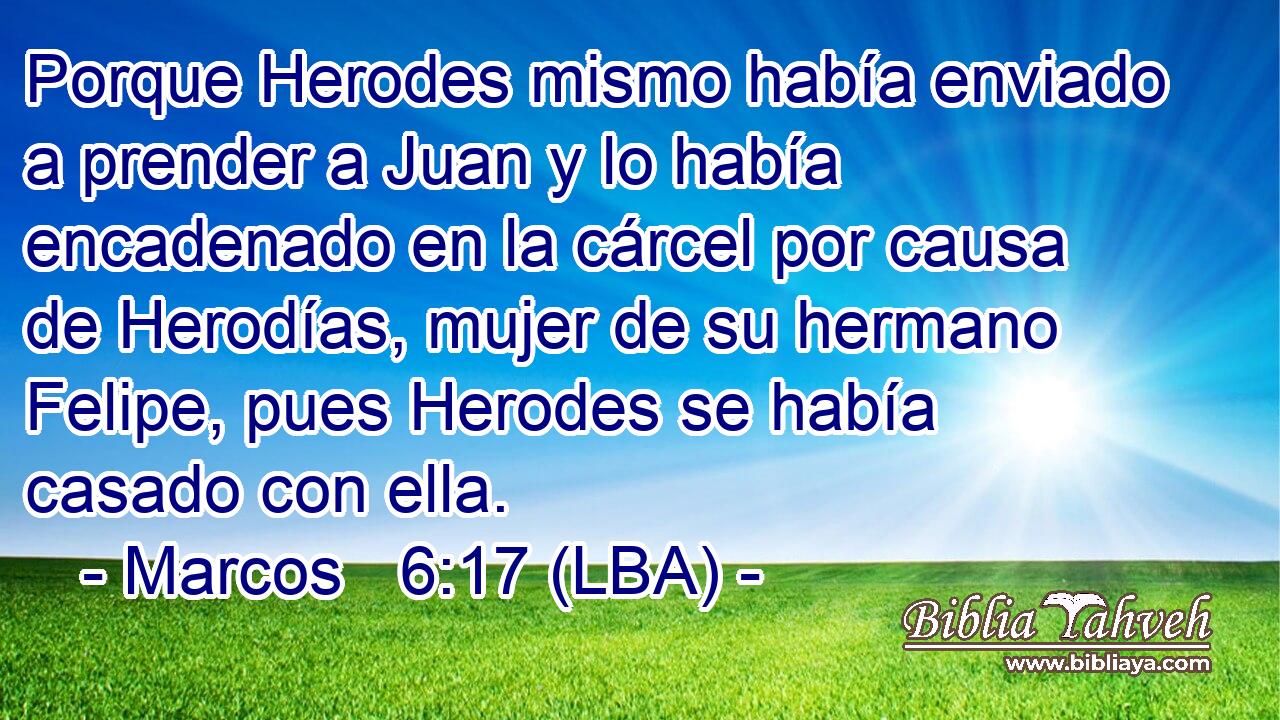 Porque Herodes mismo había enviado a prender a Juan y lo había encadenado en la cárcel por causa de Herodías, mujer de su hermano Felipe, pues Herodes se había casado con ella.
