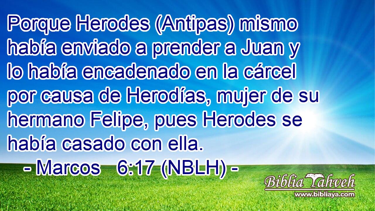  Porque Herodes (Antipas) mismo había enviado a prender a Juan y lo había encadenado en la cárcel por causa de Herodías, mujer de su hermano Felipe, pues Herodes se había casado con ella. 