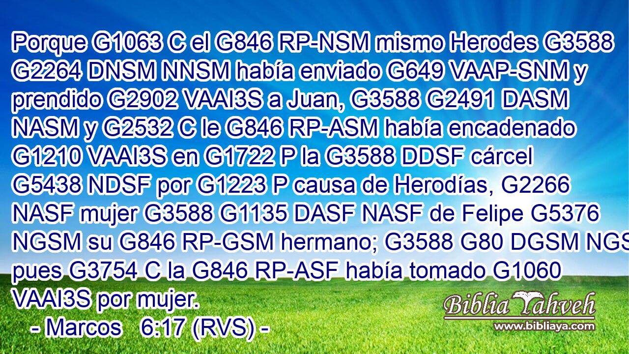 Porque G1063 C el G846 RP-NSM mismo Herodes G3588 G2264 DNSM NNSM había enviado G649 VAAP-SNM y prendido G2902 VAAI3S a Juan, G3588 G2491 DASM NASM y G2532 C le G846 RP-ASM había encadenado G1210 VAAI3S en G1722 P la G3588 DDSF cárcel G5438 NDSF por G1223 P causa de Herodías, G2266 NASF mujer G3588 G1135 DASF NASF de Felipe G5376 NGSM su G846 RP-GSM hermano; G3588 G80 DGSM NGSM pues G3754 C la G846 RP-ASF había tomado G1060 VAAI3S por mujer. 