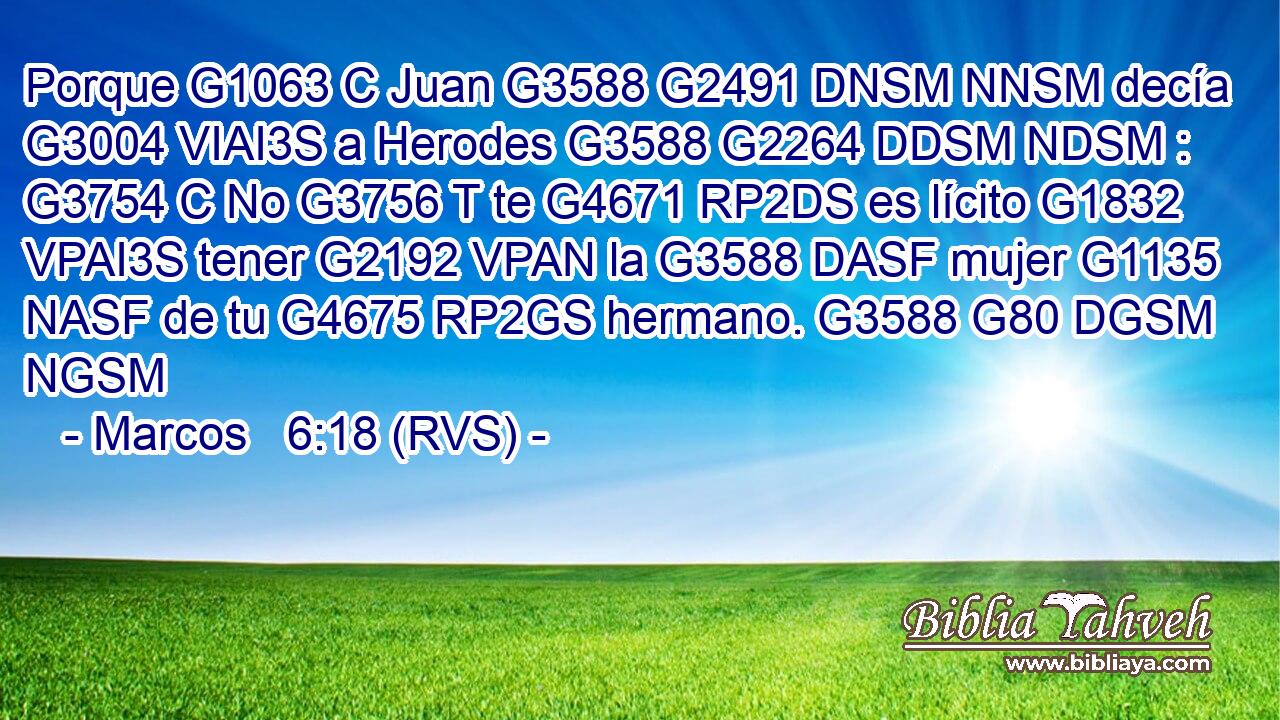 Porque G1063 C Juan G3588 G2491 DNSM NNSM decía G3004 VIAI3S a Herodes G3588 G2264 DDSM NDSM : G3754 C No G3756 T te G4671 RP2DS es lícito G1832 VPAI3S tener G2192 VPAN la G3588 DASF mujer G1135 NASF de tu G4675 RP2GS hermano. G3588 G80 DGSM NGSM 