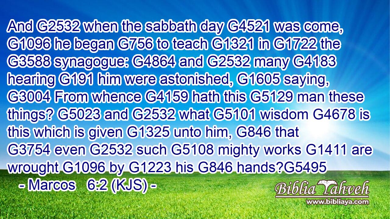 And G2532 when the sabbath day G4521 was come, G1096 he began G756 to teach G1321 in G1722 the G3588 synagogue: G4864 and G2532 many G4183 hearing G191 him were astonished, G1605 saying, G3004 From whence G4159 hath this G5129 man these things? G5023 and G2532 what G5101 wisdom G4678 is this which is given G1325 unto him, G846 that G3754 even G2532 such G5108 mighty works G1411 are wrought G1096 by G1223 his G846 hands?G5495