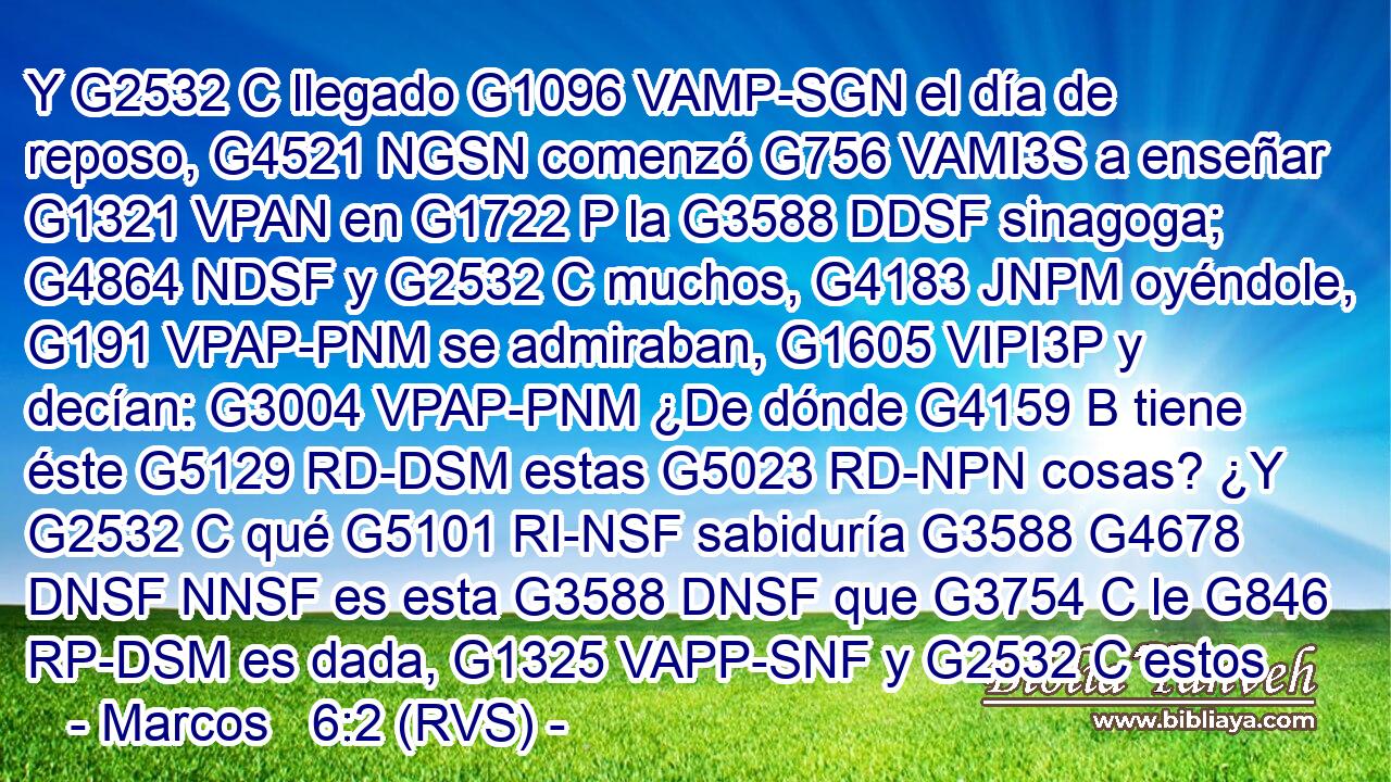 Y G2532 C llegado G1096 VAMP-SGN el día de reposo, G4521 NGSN comenzó G756 VAMI3S a enseñar G1321 VPAN en G1722 P la G3588 DDSF sinagoga; G4864 NDSF y G2532 C muchos, G4183 JNPM oyéndole, G191 VPAP-PNM se admiraban, G1605 VIPI3P y decían: G3004 VPAP-PNM ¿De dónde G4159 B tiene éste G5129 RD-DSM estas G5023 RD-NPN cosas? ¿Y G2532 C qué G5101 RI-NSF sabiduría G3588 G4678 DNSF NNSF es esta G3588 DNSF que G3754 C le G846 RP-DSM es dada, G1325 VAPP-SNF y G2532 C estos