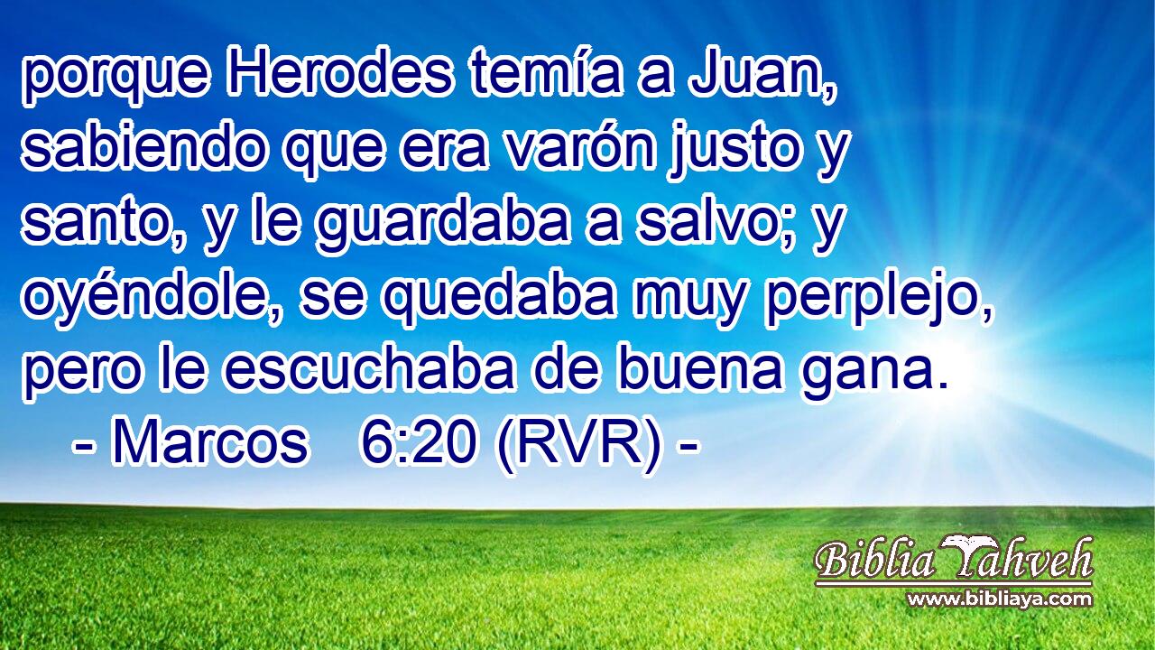 porque Herodes temía a Juan, sabiendo que era varón justo y santo, y le guardaba a salvo; y oyéndole, se quedaba muy perplejo, pero le escuchaba de buena gana.