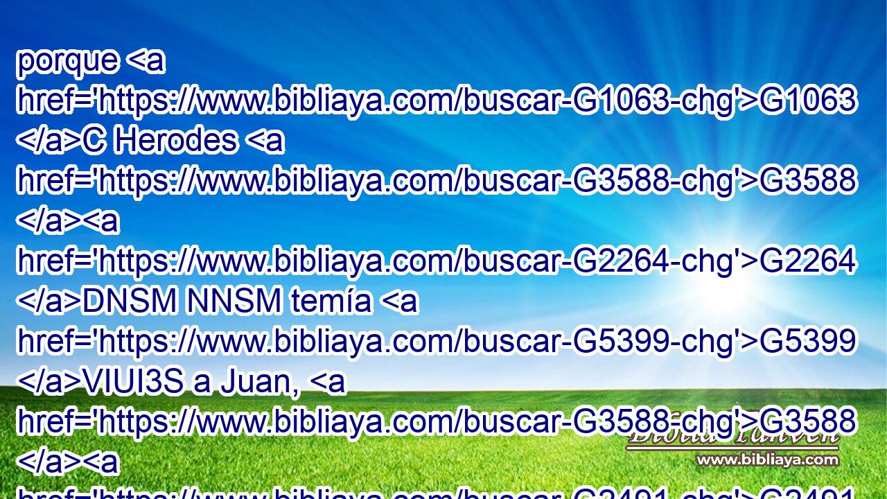porque G1063 C Herodes G3588 G2264 DNSM NNSM temía G5399 VIUI3S a Juan, G3588 G2491 DASM NASM sabiendo G1492 VRAP-SNM que era • G846 RP-ASM varón G435 NASM justo G1342 JASM y G2532 C santo, G40 JASM y G2532 C le G846 RP-ASM guardaba G4933 VIAI3S a salvo; y G2532 C oyéndole, G191 G846 VAAP-SNM RP-GSM se quedaba muy G4183 JAPN perplejo, G4160 VIAI3S pero G2532 C le escuchaba G846 G191 RP-GSM VIAI3S de buena G2234 B gana. 