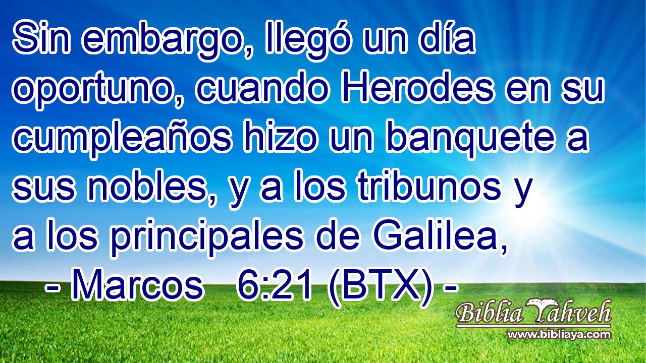 Sin embargo, llegó un día oportuno, cuando Herodes en su cumpleaños hizo un banquete a sus nobles, y a los tribunos y a los principales de Galilea,
