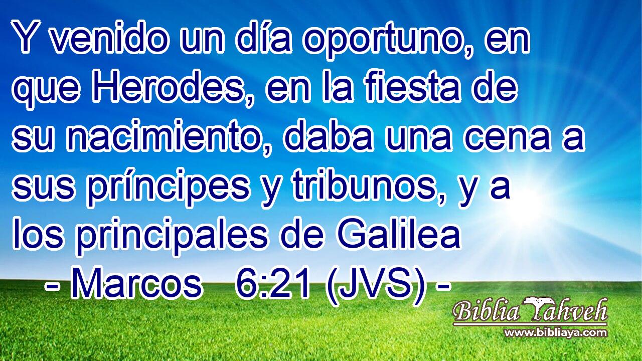 Y venido un día oportuno, en que Herodes, en la fiesta de su nacimiento, daba una cena a sus príncipes y tribunos, y a los principales de Galilea