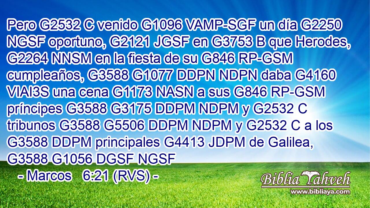 Pero G2532 C venido G1096 VAMP-SGF un día G2250 NGSF oportuno, G2121 JGSF en G3753 B que Herodes, G2264 NNSM en la fiesta de su G846 RP-GSM cumpleaños, G3588 G1077 DDPN NDPN daba G4160 VIAI3S una cena G1173 NASN a sus G846 RP-GSM príncipes G3588 G3175 DDPM NDPM y G2532 C tribunos G3588 G5506 DDPM NDPM y G2532 C a los G3588 DDPM principales G4413 JDPM de Galilea, G3588 G1056 DGSF NGSF 
