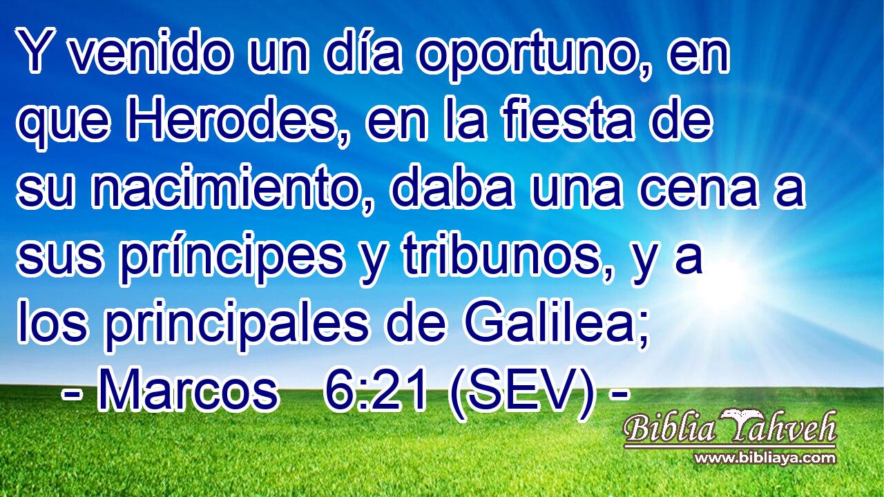 Y venido un día oportuno, en que Herodes, en la fiesta de su nacimiento, daba una cena a sus príncipes y tribunos, y a los principales de Galilea;