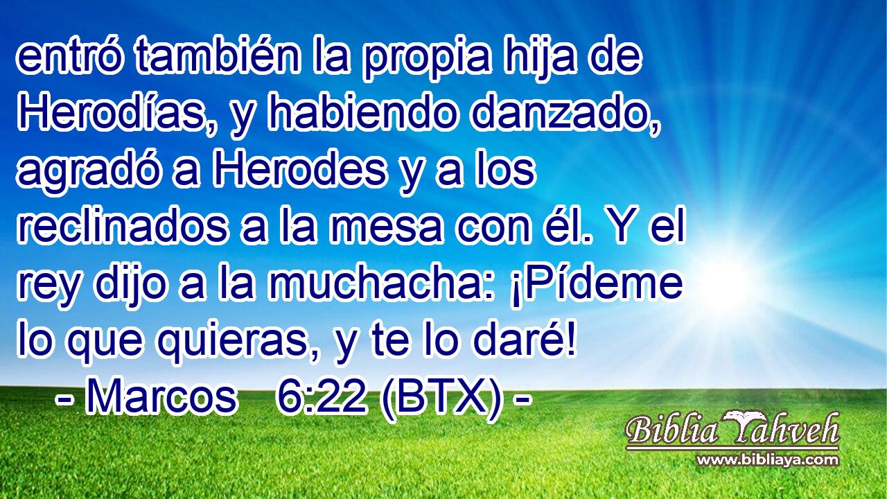 entró también la propia hija de Herodías, y habiendo danzado, agradó a Herodes y a los reclinados a la mesa con él. Y el rey dijo a la muchacha: ¡Pídeme lo que quieras, y te lo daré!