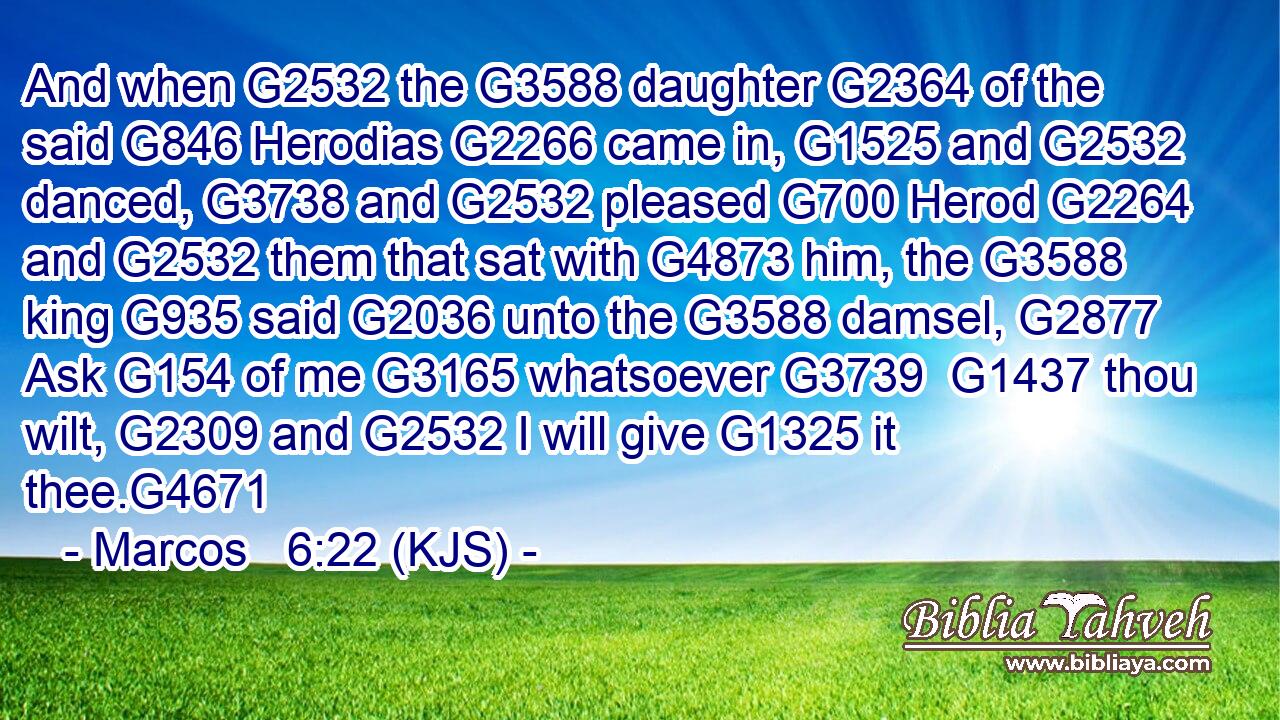 And when G2532 the G3588 daughter G2364 of the said G846 Herodias G2266 came in, G1525 and G2532 danced, G3738 and G2532 pleased G700 Herod G2264 and G2532 them that sat with G4873 him, the G3588 king G935 said G2036 unto the G3588 damsel, G2877 Ask G154 of me G3165 whatsoever G3739  G1437 thou wilt, G2309 and G2532 I will give G1325 it thee.G4671