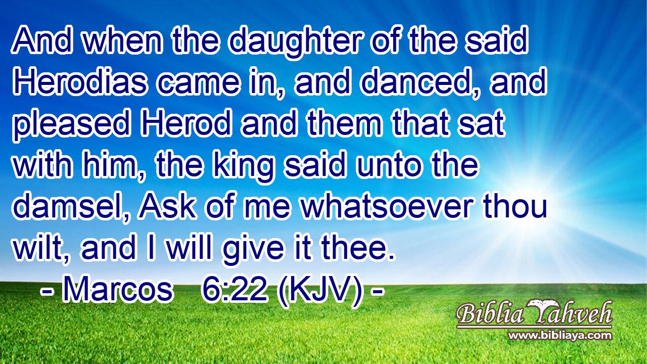 And when the daughter of the said Herodias came in, and danced, and pleased Herod and them that sat with him, the king said unto the damsel, Ask of me whatsoever thou wilt, and I will give it thee.