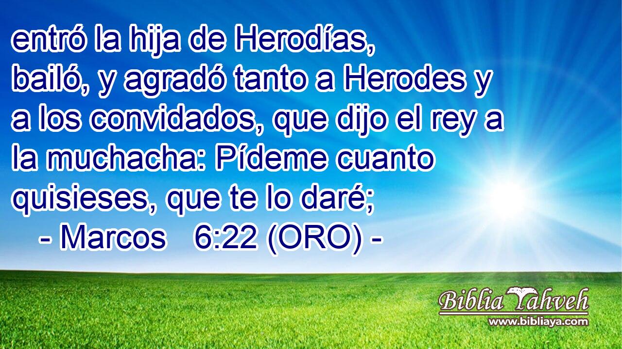  entró la hija de Herodías, bailó, y agradó tanto a Herodes y a los convidados, que dijo el rey a la muchacha: Pídeme cuanto quisieses, que te lo daré; 