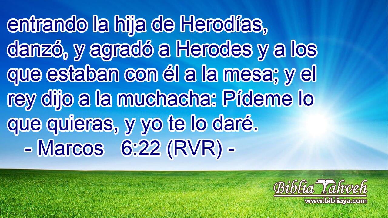 entrando la hija de Herodías, danzó, y agradó a Herodes y a los que estaban con él a la mesa; y el rey dijo a la muchacha: Pídeme lo que quieras, y yo te lo daré.
