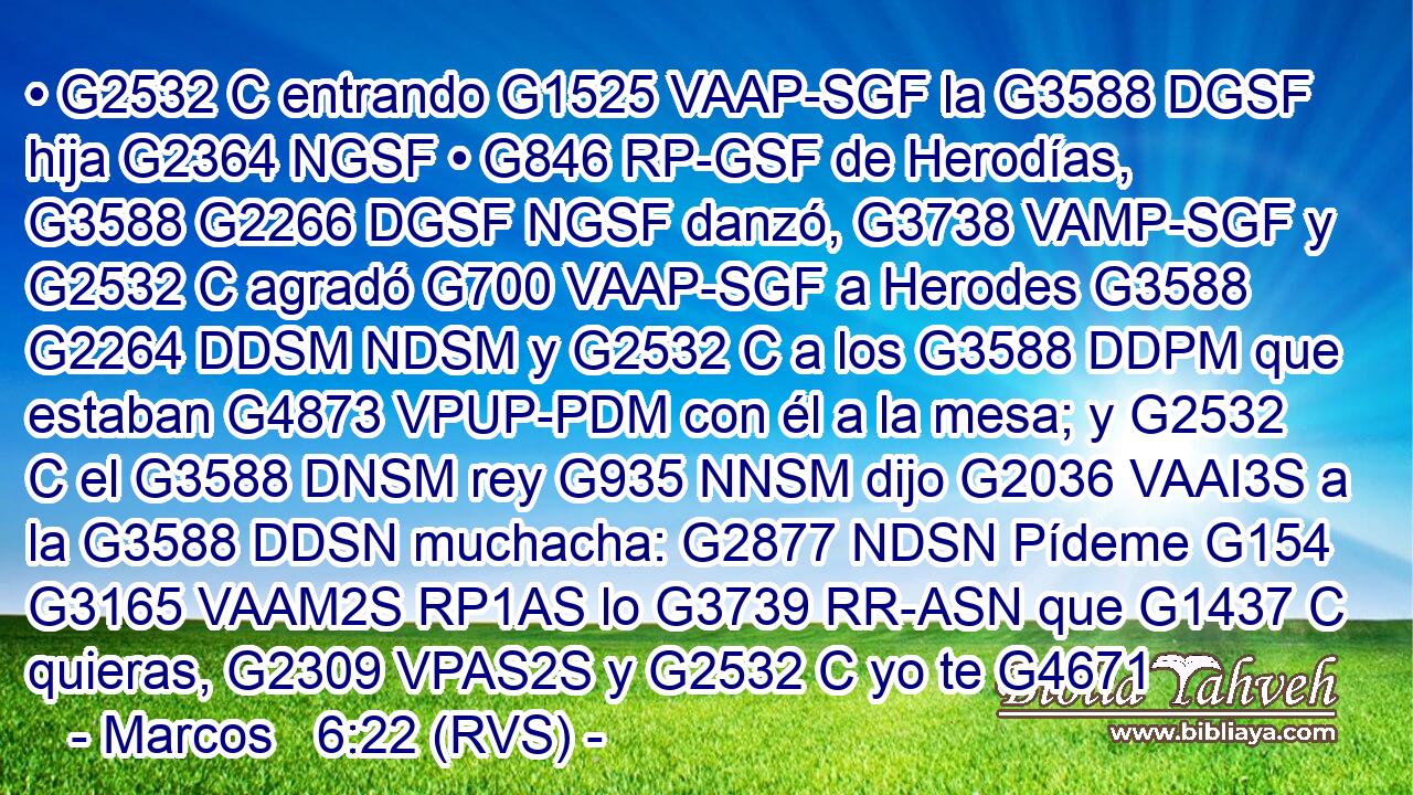 • G2532 C entrando G1525 VAAP-SGF la G3588 DGSF hija G2364 NGSF • G846 RP-GSF de Herodías, G3588 G2266 DGSF NGSF danzó, G3738 VAMP-SGF y G2532 C agradó G700 VAAP-SGF a Herodes G3588 G2264 DDSM NDSM y G2532 C a los G3588 DDPM que estaban G4873 VPUP-PDM con él a la mesa; y G2532 C el G3588 DNSM rey G935 NNSM dijo G2036 VAAI3S a la G3588 DDSN muchacha: G2877 NDSN Pídeme G154 G3165 VAAM2S RP1AS lo G3739 RR-ASN que G1437 C quieras, G2309 VPAS2S y G2532 C yo te G4671 