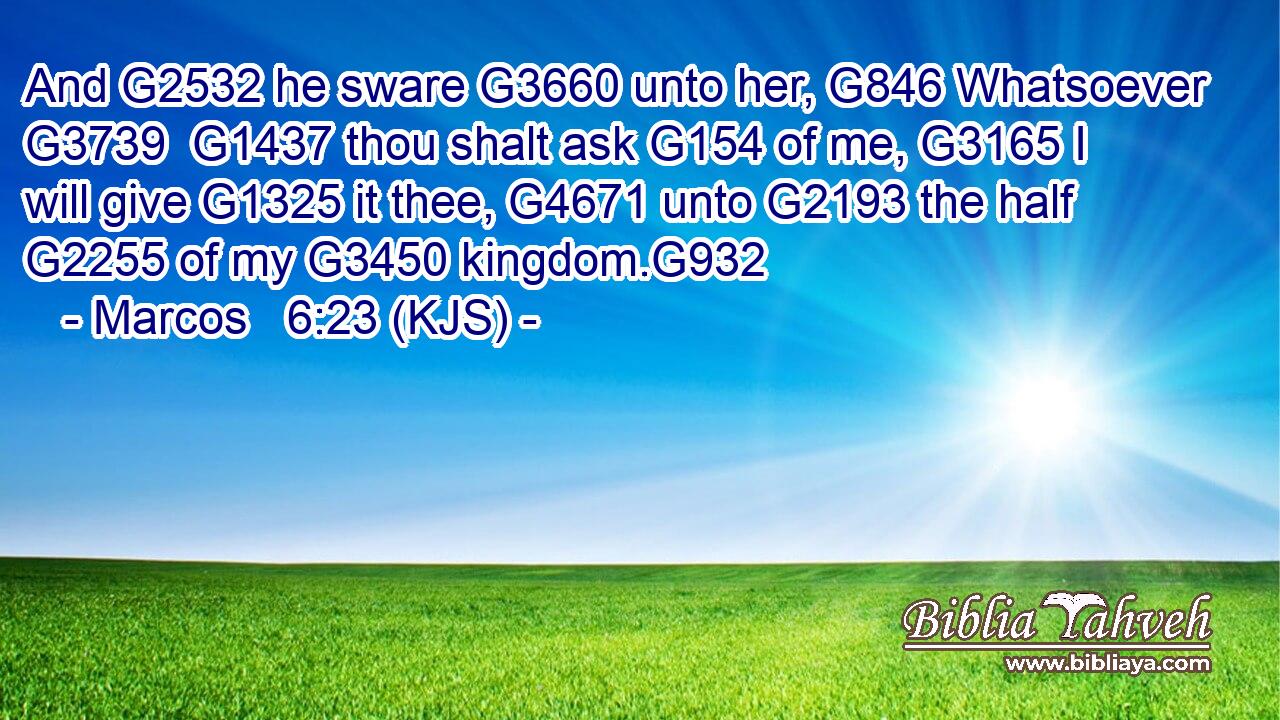 And G2532 he sware G3660 unto her, G846 Whatsoever G3739  G1437 thou shalt ask G154 of me, G3165 I will give G1325 it thee, G4671 unto G2193 the half G2255 of my G3450 kingdom.G932