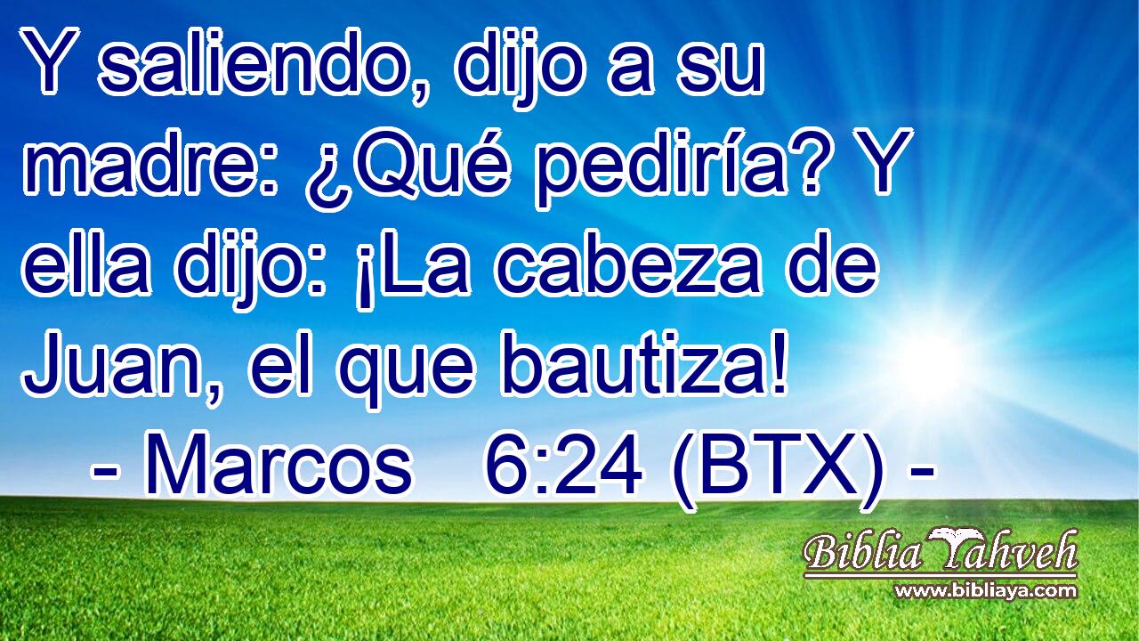 Y saliendo, dijo a su madre: ¿Qué pediría? Y ella dijo: ¡La cabeza de Juan, el que bautiza!