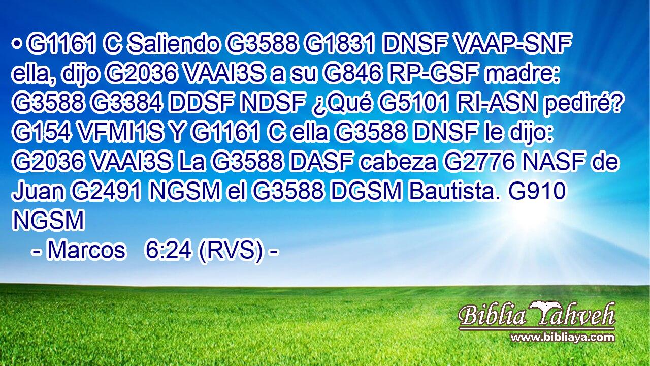 • G1161 C Saliendo G3588 G1831 DNSF VAAP-SNF ella, dijo G2036 VAAI3S a su G846 RP-GSF madre: G3588 G3384 DDSF NDSF ¿Qué G5101 RI-ASN pediré? G154 VFMI1S Y G1161 C ella G3588 DNSF le dijo: G2036 VAAI3S La G3588 DASF cabeza G2776 NASF de Juan G2491 NGSM el G3588 DGSM Bautista. G910 NGSM 