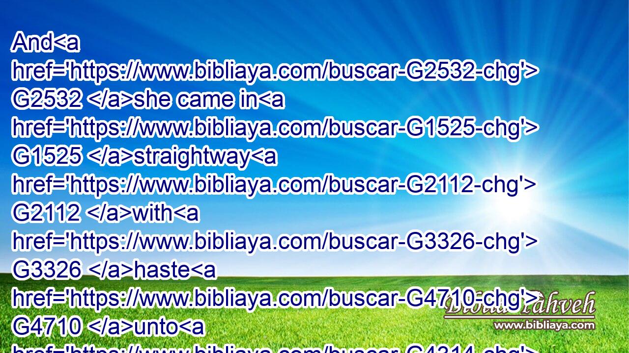 And G2532 she came in G1525 straightway G2112 with G3326 haste G4710 unto G4314 the G3588 king, G935 and asked, G154 saying, G3004 I will G2309 that G2443 thou give G1325 me G3427 by and by G1824 in G1909 a charger G4094 the G3588 head G2776 of John G2491 the G3588 Baptist.G910