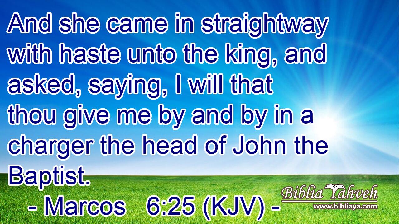 And she came in straightway with haste unto the king, and asked, saying, I will that thou give me by and by in a charger the head of John the Baptist.
