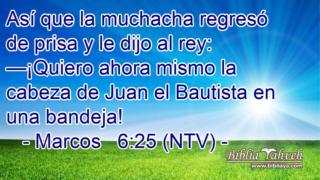 Así que la muchacha regresó de prisa y le dijo al rey: —¡Quiero ahora mismo la cabeza de Juan el Bautista en una bandeja!