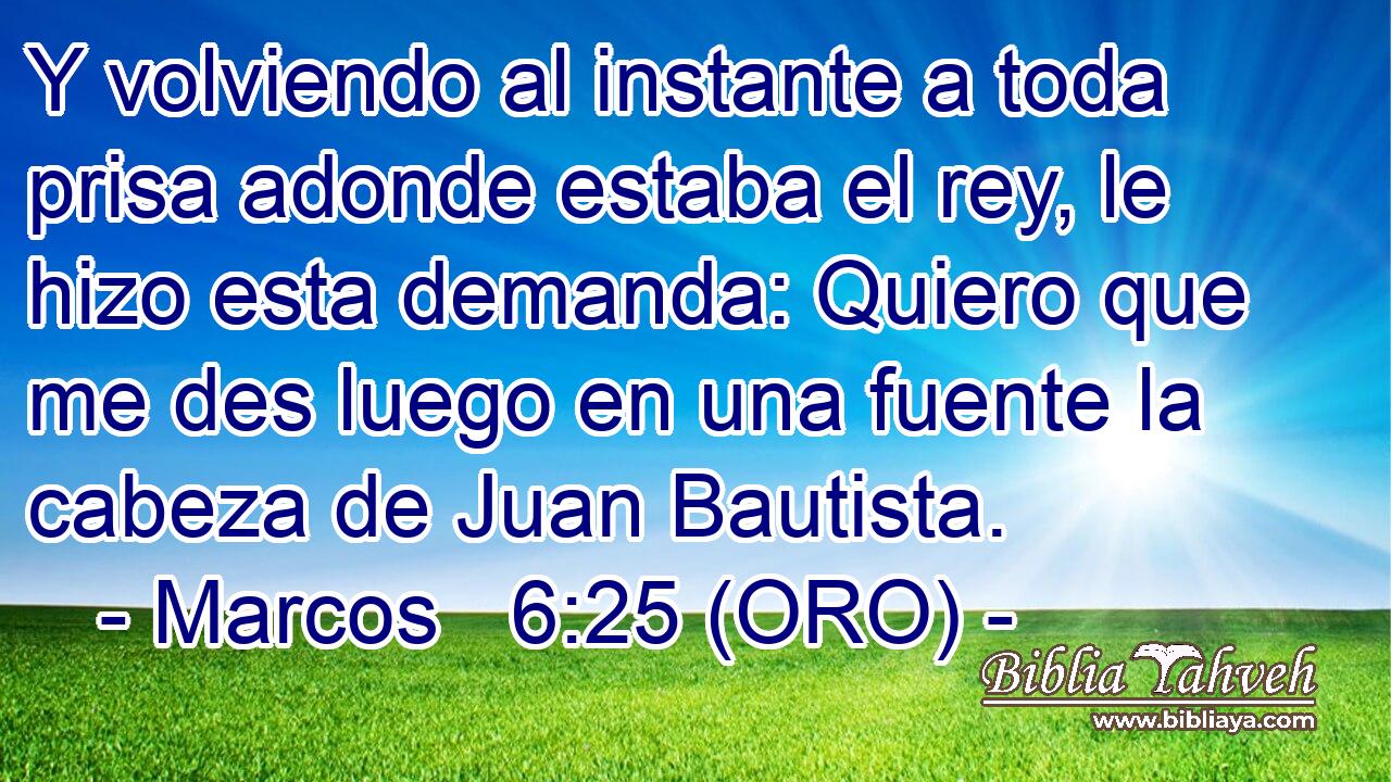  Y volviendo al instante a toda prisa adonde estaba el rey, le hizo esta demanda: Quiero que me des luego en una fuente la cabeza de Juan Bautista. 