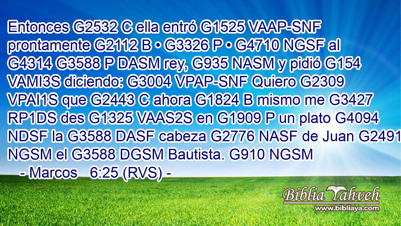 Entonces G2532 C ella entró G1525 VAAP-SNF prontamente G2112 B • G3326 P • G4710 NGSF al G4314 G3588 P DASM rey, G935 NASM y pidió G154 VAMI3S diciendo: G3004 VPAP-SNF Quiero G2309 VPAI1S que G2443 C ahora G1824 B mismo me G3427 RP1DS des G1325 VAAS2S en G1909 P un plato G4094 NDSF la G3588 DASF cabeza G2776 NASF de Juan G2491 NGSM el G3588 DGSM Bautista. G910 NGSM 