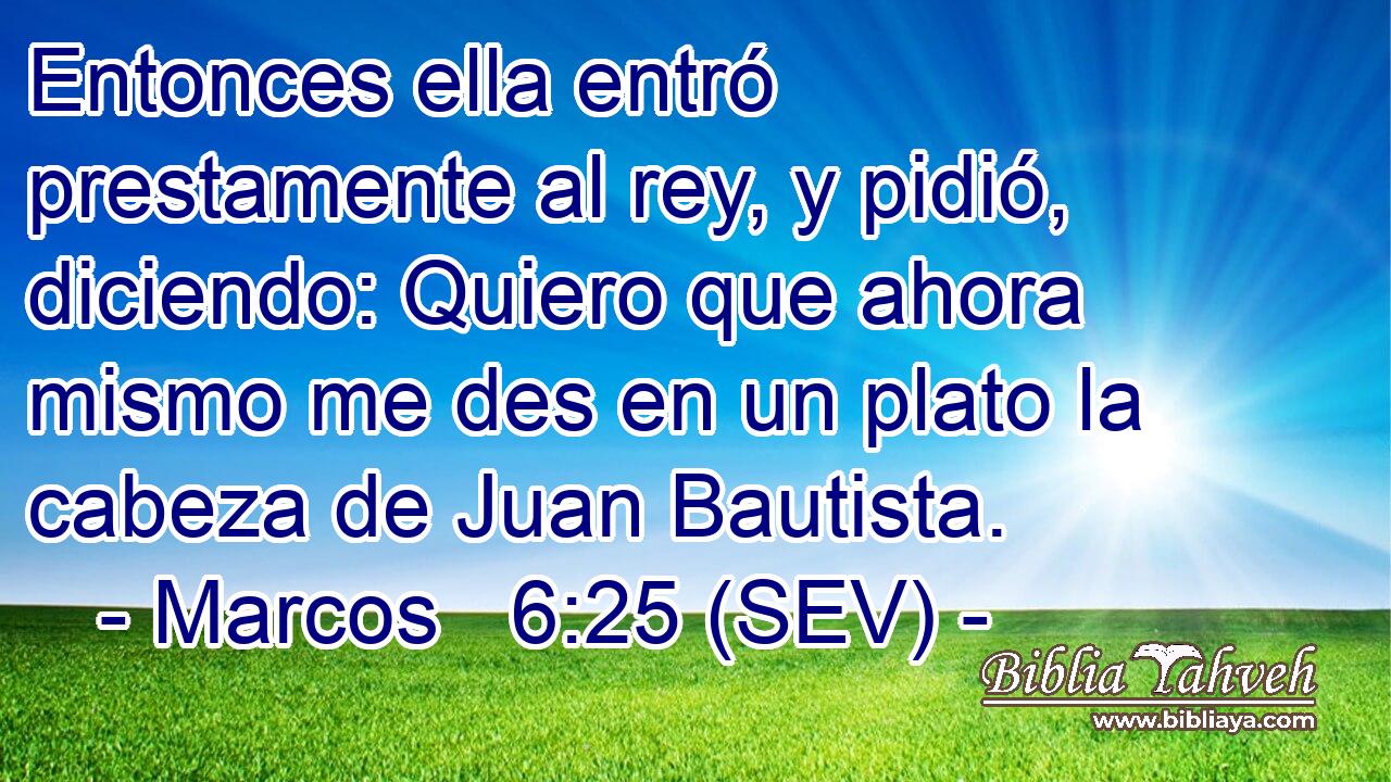 Entonces ella entró prestamente al rey, y pidió, diciendo: Quiero que ahora mismo me des en un plato la cabeza de Juan Bautista.