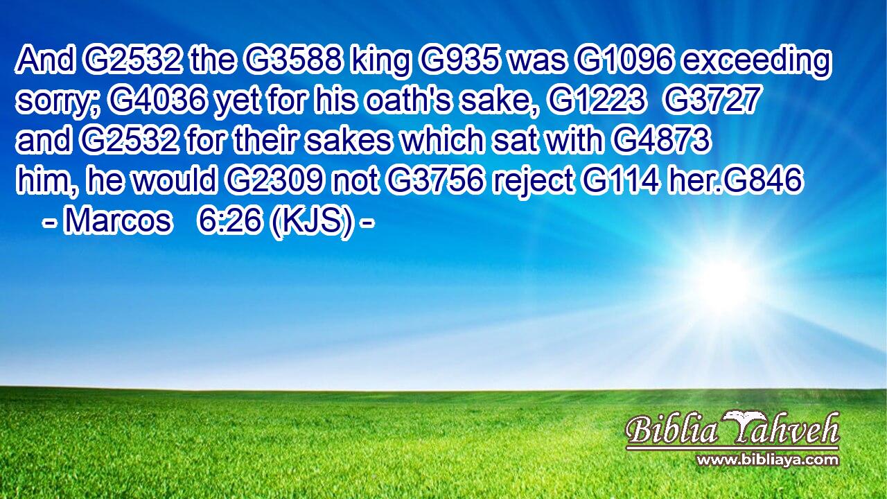 And G2532 the G3588 king G935 was G1096 exceeding sorry; G4036 yet for his oath's sake, G1223  G3727 and G2532 for their sakes which sat with G4873 him, he would G2309 not G3756 reject G114 her.G846