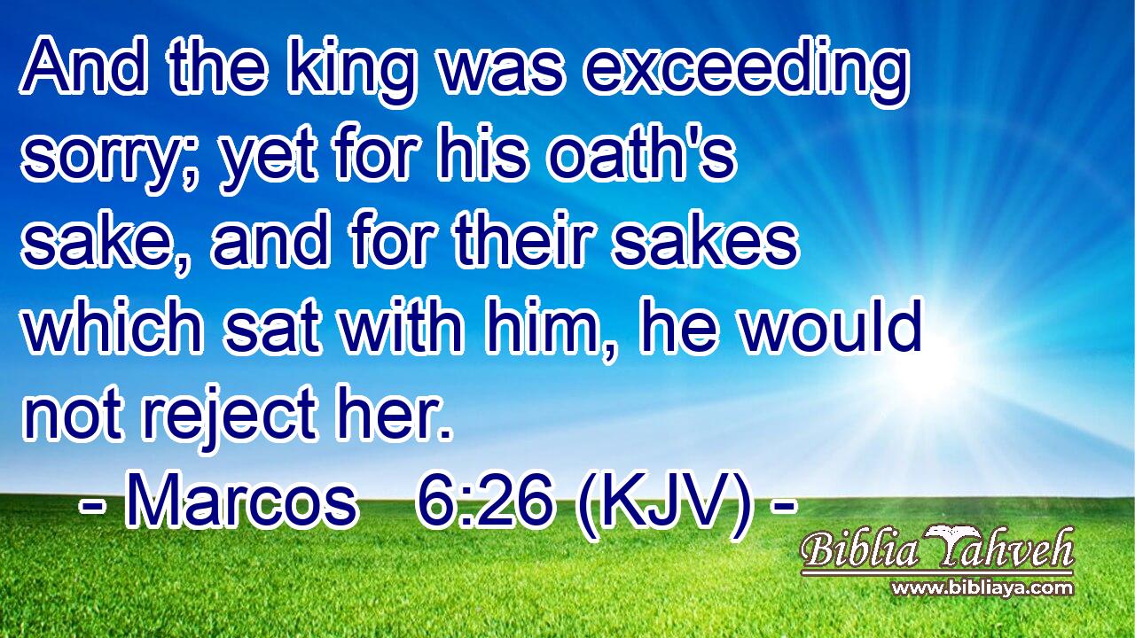 And the king was exceeding sorry; yet for his oath's sake, and for their sakes which sat with him, he would not reject her.