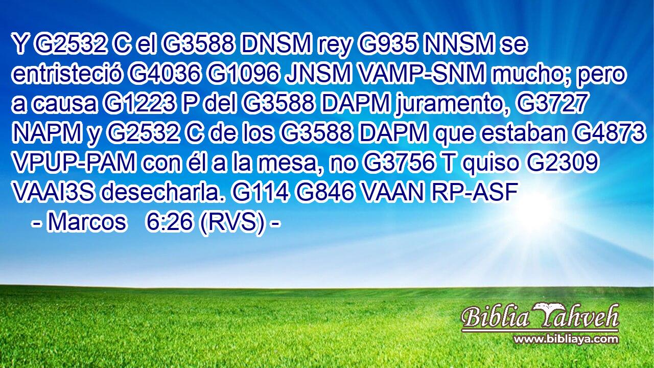 Y G2532 C el G3588 DNSM rey G935 NNSM se entristeció G4036 G1096 JNSM VAMP-SNM mucho; pero a causa G1223 P del G3588 DAPM juramento, G3727 NAPM y G2532 C de los G3588 DAPM que estaban G4873 VPUP-PAM con él a la mesa, no G3756 T quiso G2309 VAAI3S desecharla. G114 G846 VAAN RP-ASF 