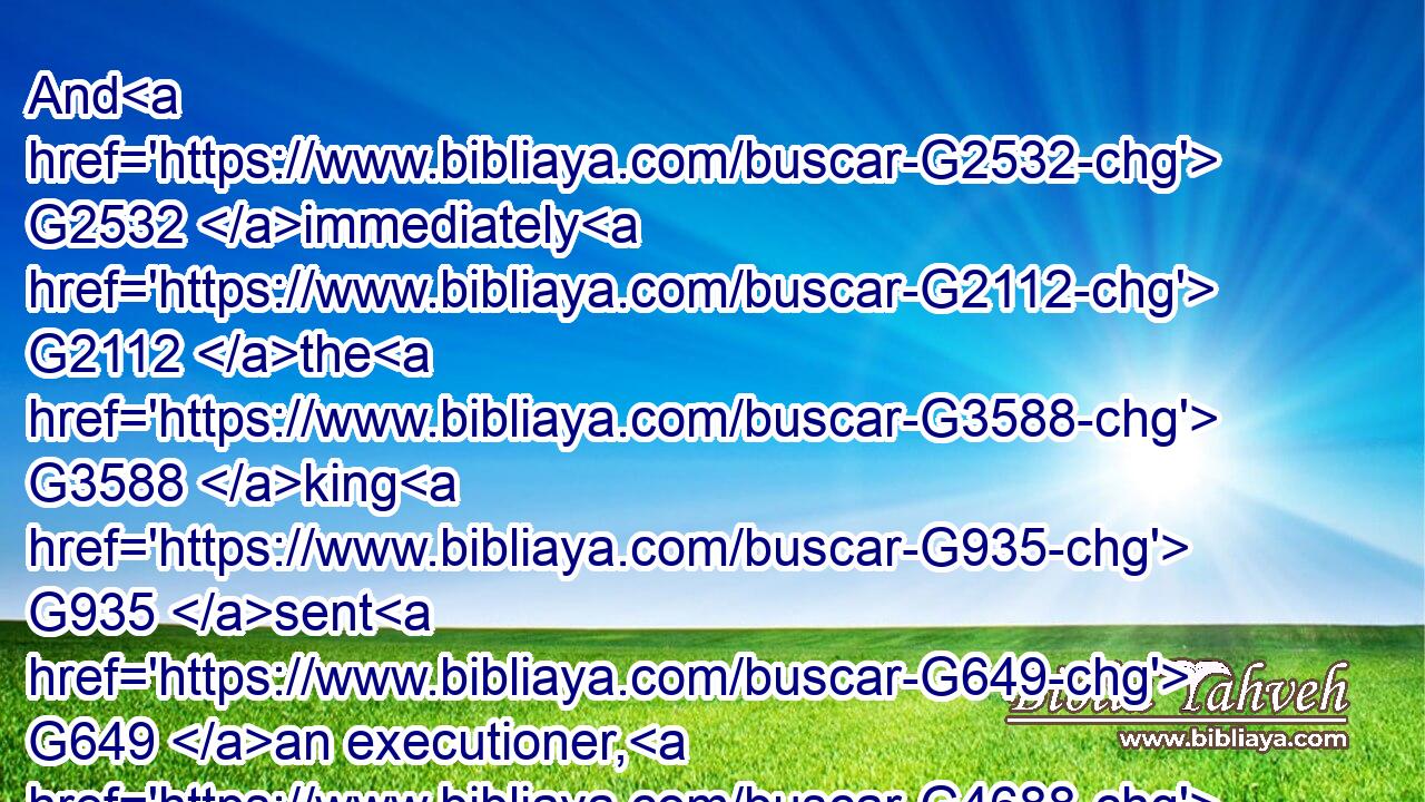 And G2532 immediately G2112 the G3588 king G935 sent G649 an executioner, G4688 and commanded G2004 his G846 head G2776 to be brought: G5342 and G1161 he G3588 went G565 and beheaded G607 him G846 in G1722 the G3588 prison,G5438